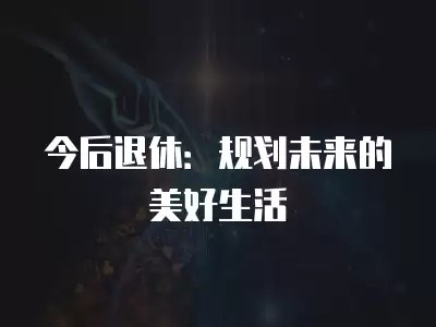 今后退休：规划未来的美好<a target=