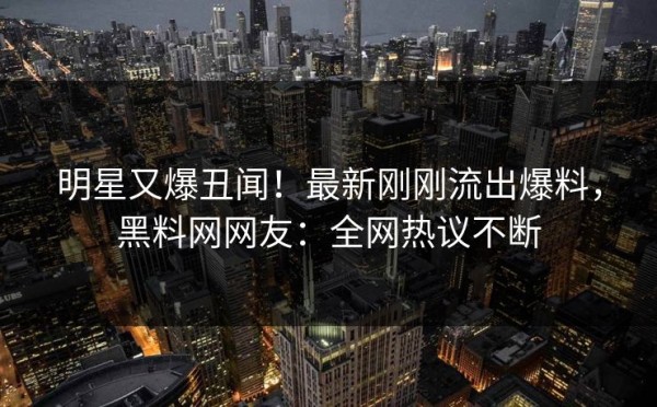 明星又爆丑闻！最新刚刚流出爆料，黑料网网友：全网热议不断