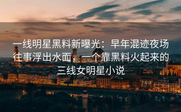 一线明星黑料新曝光：早年混迹夜场往事浮出水面，一个靠黑料火起来的三线女明星小说