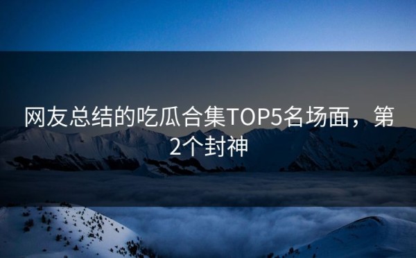 网友总结的吃瓜合集TOP5名场面，第2个封神