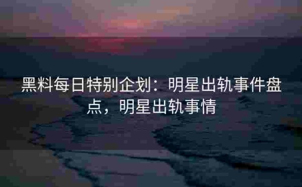 黑料每日特别企划：明星出轨事件盘点，明星出轨事情