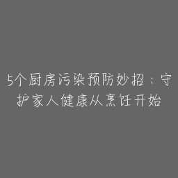 5个厨房污染预防妙招：守护家人健康从烹饪开始