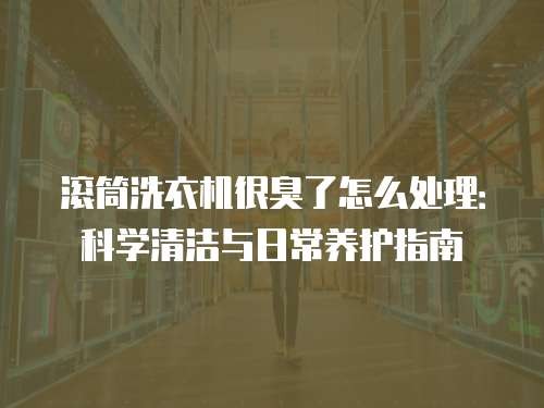 滚筒洗衣机很臭了怎么处理：科学清洁与日常养护指南