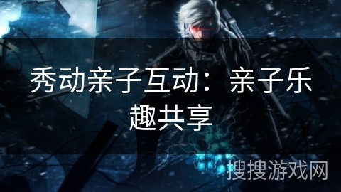 秀动亲子互动：亲子乐趣共享