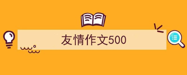 一篇文章轻松搞定《友情作文500》的写作。（精选5篇）