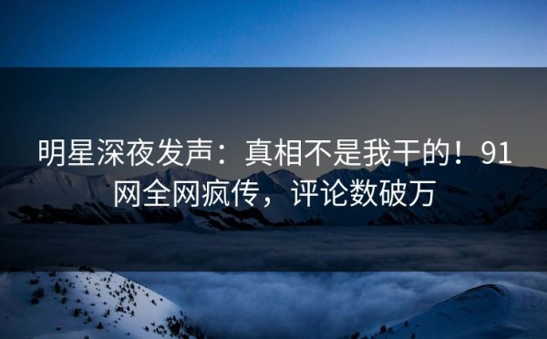 明星深夜发声：真相不是我干的！91网全网疯传，评论数破万