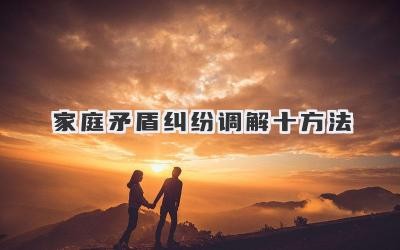 家庭矛盾纠纷调解十方法