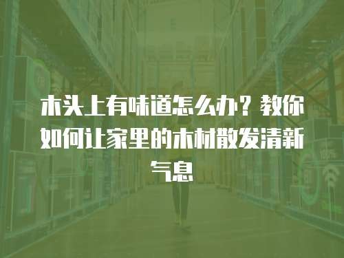 木头上有味道怎么办？教你如何让家里的木材散发清新气息