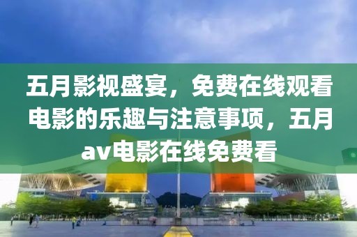 五月影视盛宴，免费在线观看电影的乐趣与注意事项，五月av电影在线免费看