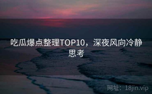 吃瓜爆点整理TOP10，深夜风向冷静思考