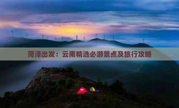菏泽出发：云南精选必游景点及旅行攻略