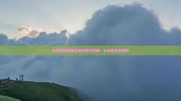 从菏泽到西藏日喀则旅行攻略：必去景点全解析