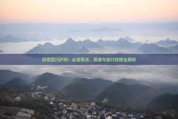 探索四川泸州：必游景点、美食与旅行攻略全解析