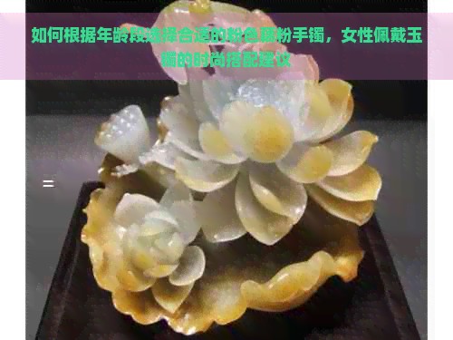 如何根据年龄段选择合适的粉色藕粉手镯，女性佩戴玉镯的时尚搭配建议