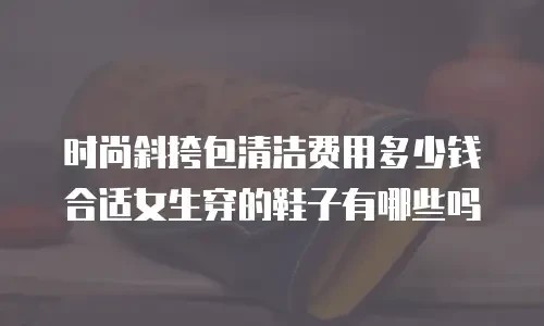 时尚斜挎包清洁费用多少钱合适女生穿的鞋子有哪些吗