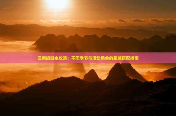 云南旅游全攻略：不同季节与活动场合的服装搭配指南