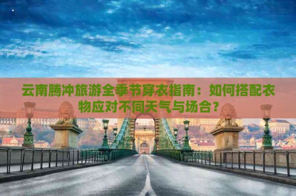云南腾冲旅游全季节穿衣指南：如何搭配衣物应对不同天气与场合？