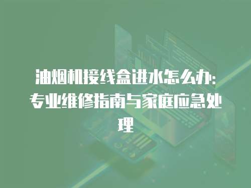 油烟机接线盒进水怎么办：专业维修指南与家庭应急处理