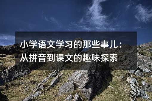 小学语文学习的那些事儿：从拼音到课文的趣味探索