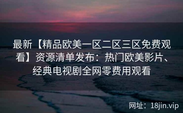 最新【精品欧美一区二区三区免费观看】资源清单发布：热门欧美影片、经典电视剧全网零费用观看