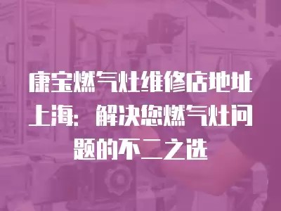 康宝燃气灶维修店地址上海：解决您燃气灶问题的不二之选