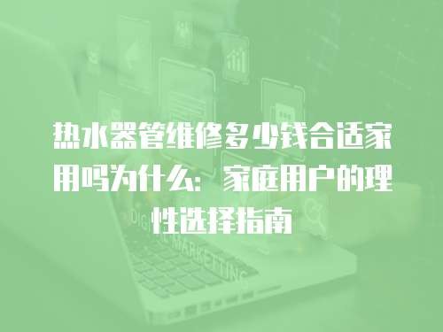 热水器管维修多少钱合适家用吗为什么：家庭用户的理性选择指南