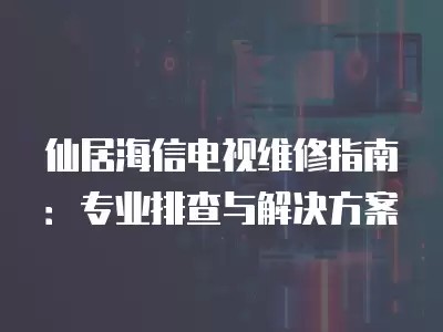 仙居海信电视维修指南：专业排查与解决方案