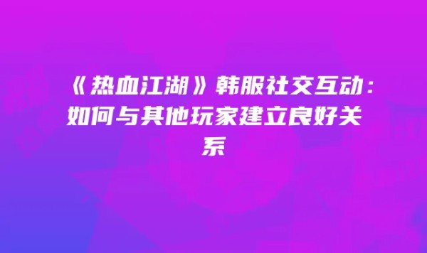 《热血江湖》韩服社交互动：如何与其他玩家建立良好关系