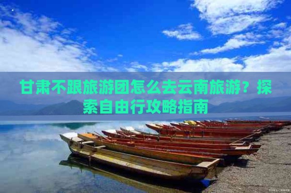 甘肃不跟旅游团怎么去云南旅游？探索自由行攻略指南