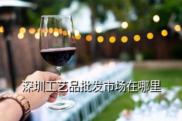 深圳工艺品批发市场在哪里