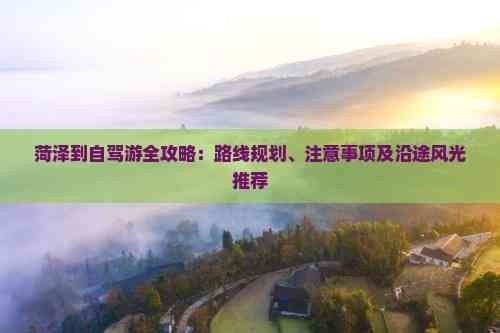 菏泽到自驾游全攻略：路线规划、注意事项及沿途风光推荐