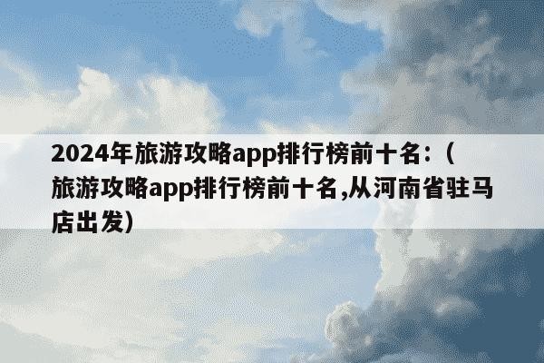 2024年旅游攻略app排行榜前十名:（旅游攻略app排行榜前十名,从河南省驻马店出发）