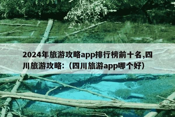 2024年旅游攻略app排行榜前十名,四川旅游攻略:（四川旅游app哪个好）
