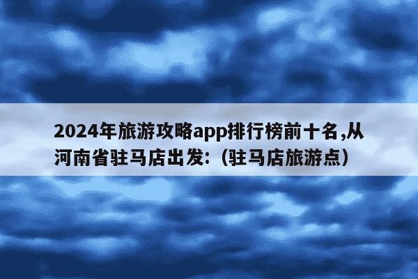 2024年旅游攻略app排行榜前十名,从河南省驻马店出发:（驻马店旅游点）