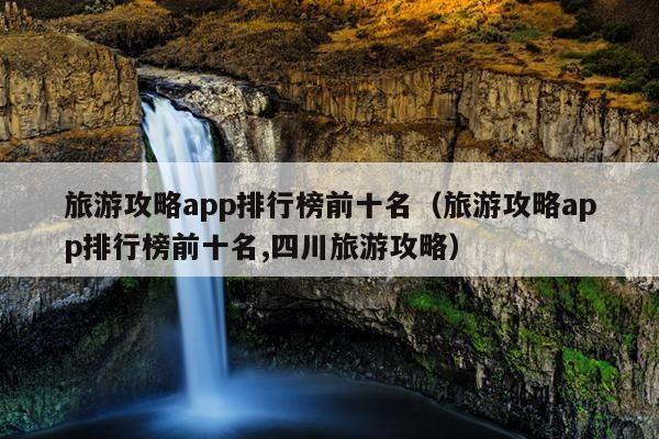 旅游攻略app排行榜前十名（旅游攻略app排行榜前十名,四川旅游攻略）