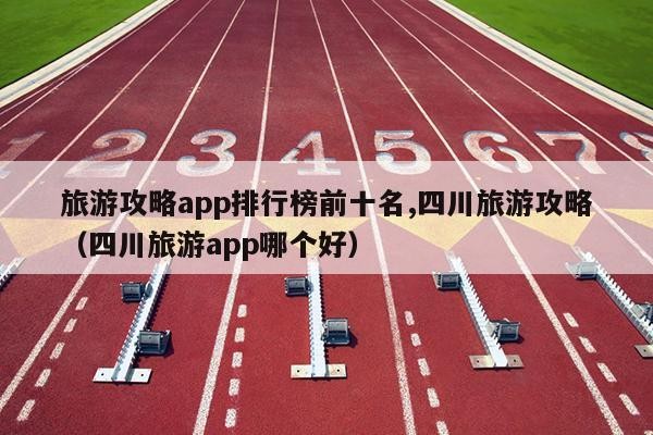 旅游攻略app排行榜前十名,四川旅游攻略（四川旅游app哪个好）