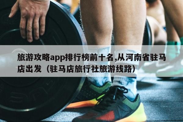 旅游攻略app排行榜前十名,从河南省驻马店出发（驻马店旅行社旅游线路）