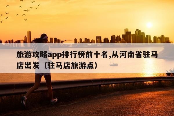 旅游攻略app排行榜前十名,从河南省驻马店出发（驻马店旅游点）