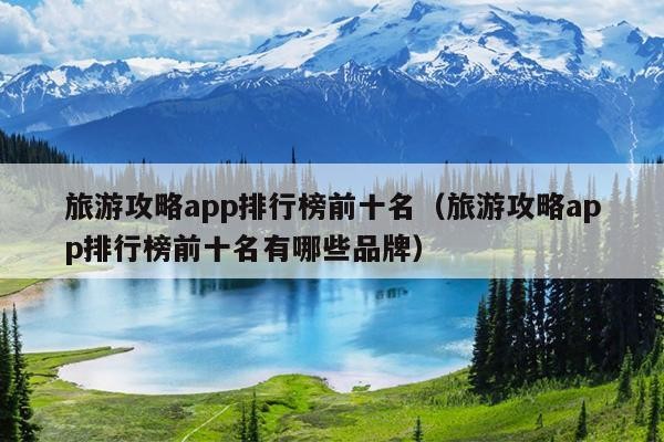 旅游攻略app排行榜前十名（旅游攻略app排行榜前十名有哪些品牌）