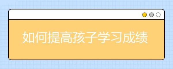 如何提高孩子学习成绩，提高学习成绩的方法有哪些