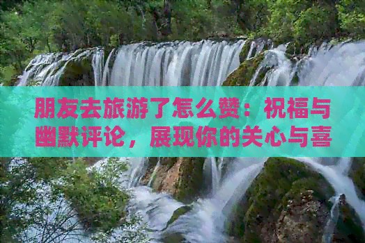 朋友去旅游了怎么赞：祝福与幽默评论，展现你的关心与喜悦！