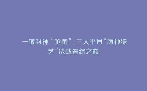 《一饭封神》“抢跑”,三大平台“厨神综艺”决战暑综之巅?