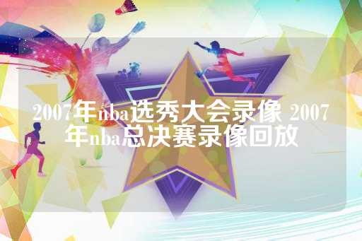 2007年nba选秀大会录像 2007年nba总决赛录像回放