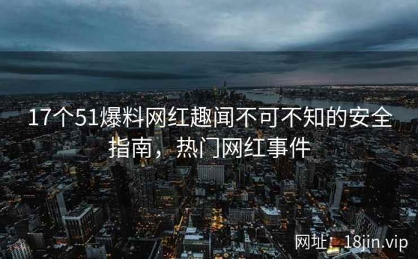 17个51爆料网红趣闻不可不知的安全指南，热门网红事件