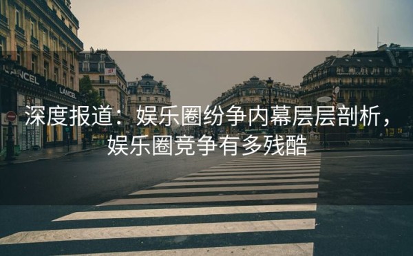 深度报道：娱乐圈纷争内幕层层剖析，娱乐圈竞争有多残酷