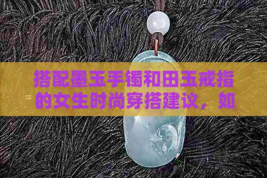 搭配墨玉手镯和田玉戒指的女生时尚穿搭建议，如何更好地展现个性魅力？