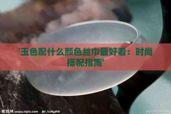 '玉色配什么颜色丝巾更好看：时尚搭配指南'