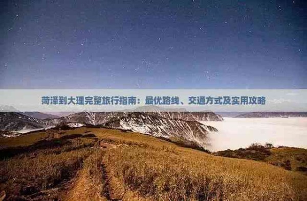 菏泽到大理完整旅行指南：更优路线、交通方式及实用攻略