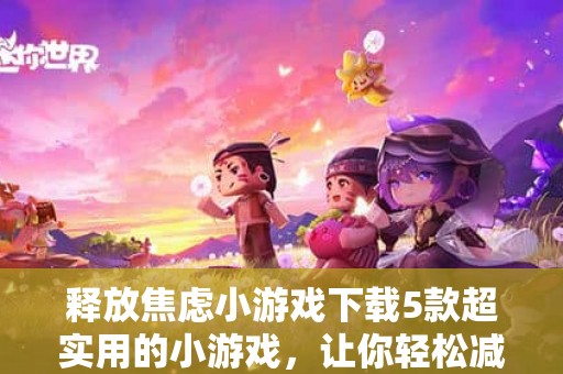 释放焦虑小游戏下载5款超实用的小游戏，让你轻松减压，享受快乐时光！