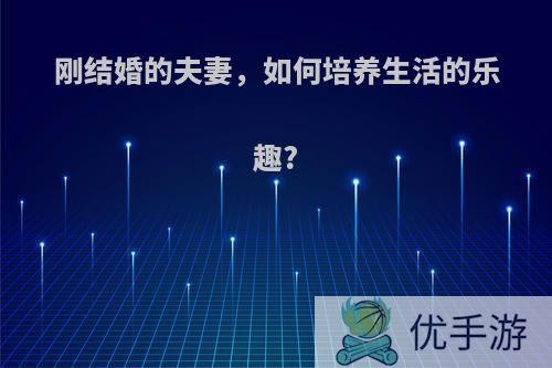 刚结婚的夫妻，如何培养生活的乐趣?(刚结婚的夫妻,如何培养生活的乐趣和爱好)
